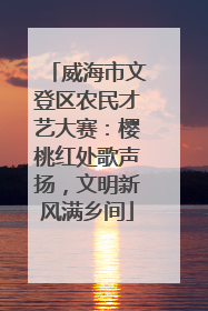 威海市文登区农民才艺大赛：樱桃红处歌声扬，文明新风满乡间