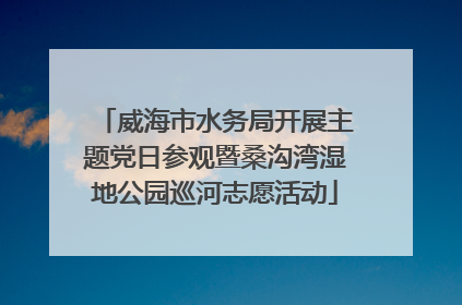 威海市水务局开展主题党日参观暨桑沟湾湿地公园巡河志愿活动