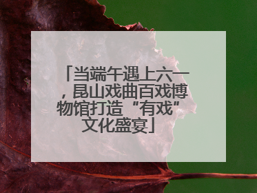 当端午遇上六一，昆山戏曲百戏博物馆打造“有戏”文化盛宴
