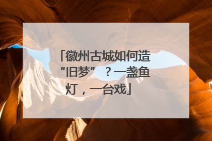 徽州古城如何造“旧梦”？一盏鱼灯，一台戏