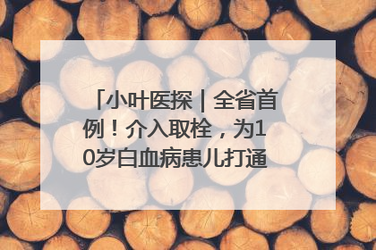 小叶医探｜全省首例！介入取栓，为10岁白血病患儿打通生命之“脉”