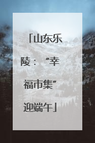 山东乐陵：“幸福市集”迎端午
