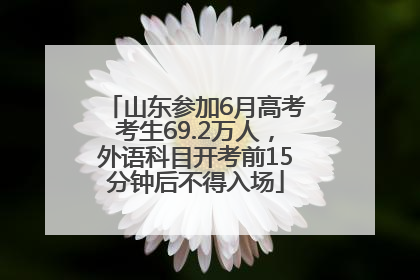 山东参加6月高考考生69.2万人，外语科目开考前15分钟后不得入场