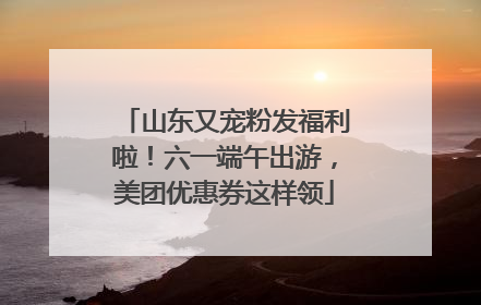 山东又宠粉发福利啦！六一端午出游，美团优惠券这样领