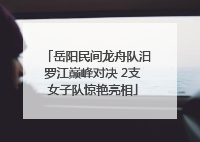 岳阳民间龙舟队汨罗江巅峰对决 2支女子队惊艳亮相