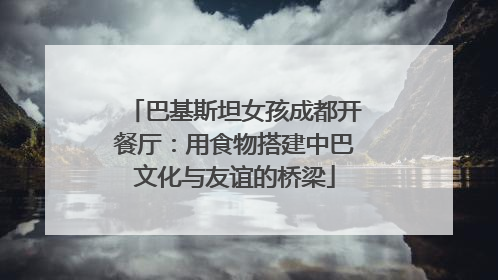 巴基斯坦女孩成都开餐厅：用食物搭建中巴文化与友谊的桥梁