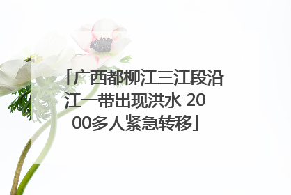 广西都柳江三江段沿江一带出现洪水 2000多人紧急转移