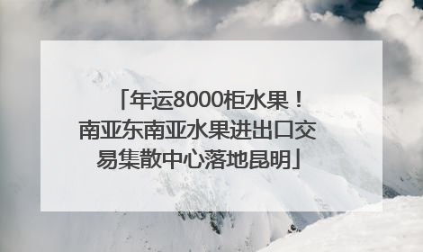 年运8000柜水果！南亚东南亚水果进出口交易集散中心落地昆明