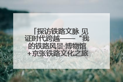 探访铁路文脉 见证时代跨越——“我的铁路风景·博物馆+京张铁路文化之旅”活动在京启动