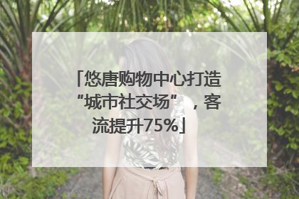 悠唐购物中心打造“城市社交场”，客流提升75%