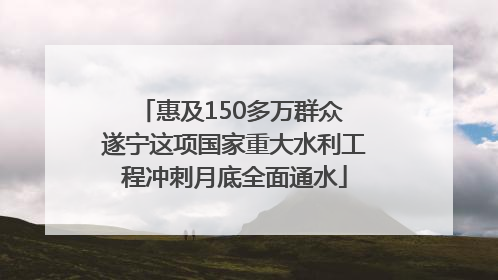 惠及150多万群众 遂宁这项国家重大水利工程冲刺月底全面通水