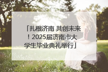 扎根济南 共创未来！2025届济南市大学生毕业典礼举行