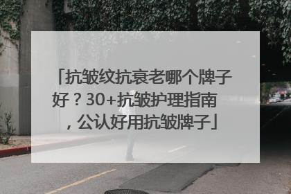 抗皱纹抗衰老哪个牌子好？30+抗皱护理指南，公认好用抗皱牌子