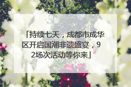 持续七天，成都市成华区开启国潮非遗盛宴，92场次活动等你来