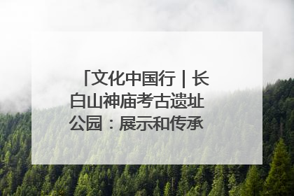 文化中国行｜长白山神庙考古遗址公园：展示和传承多民族文化交融