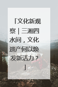 文化新观察｜三湘四水间，文化遗产何以焕发新活力？
