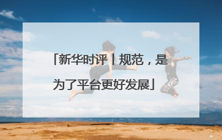 新华时评丨规范，是为了平台更好发展