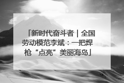新时代奋斗者｜全国劳动模范李斌：一把焊枪“点亮”美丽海岛
