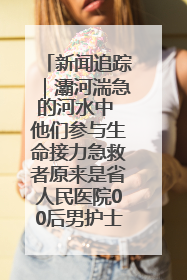 新闻追踪｜灞河湍急的河水中 他们参与生命接力急救者原来是省人民医院00后男护士