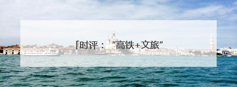 时评：“高铁+文旅”，共赴“诗和远方”