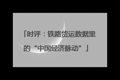 时评：铁路货运数据里的“中国经济脉动”
