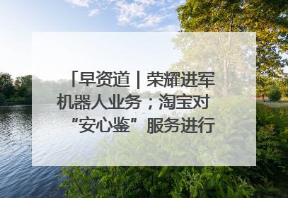 早资道｜荣耀进军机器人业务；淘宝对“安心鉴”服务进行逐步下线调整