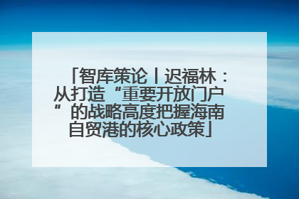 智库策论丨迟福林：从打造“重要开放门户”的战略高度把握海南自贸港的核心政策