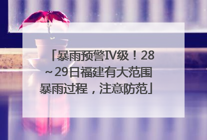 暴雨预警Ⅳ级！28～29日福建有大范围暴雨过程，注意防范