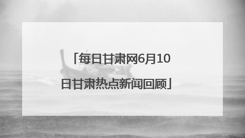 每日甘肃网6月10日甘肃热点新闻回顾