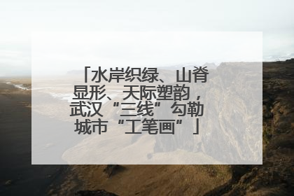 水岸织绿、山脊显形、天际塑韵，武汉“三线”勾勒城市“工笔画”