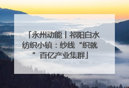 永州动能丨祁阳白水纺织小镇：纱线“织就”百亿产业集群