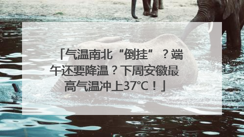 气温南北“倒挂”？端午还要降温？下周安徽最高气温冲上37℃！