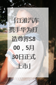 江淮汽车携手华为打造尊界S800，5月30日正式上市