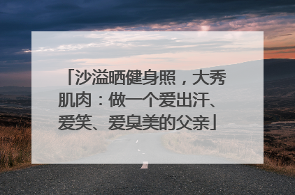 沙溢晒健身照，大秀肌肉：做一个爱出汗、爱笑、爱臭美的父亲