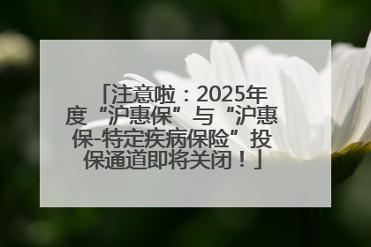 注意啦：2025年度“沪惠保”与“沪惠保-特定疾病保险”投保通道即将关闭！