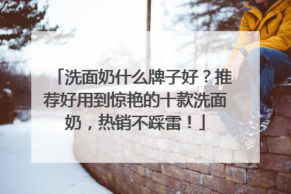 洗面奶什么牌子好？推荐好用到惊艳的十款洗面奶，热销不踩雷！
