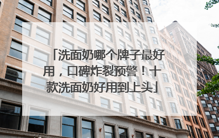 洗面奶哪个牌子最好用，口碑炸裂预警！十款洗面奶好用到上头