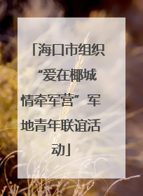 海口市组织“爱在椰城 情牵军营”军地青年联谊活动