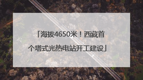 海拔4650米！西藏首个塔式光热电站开工建设