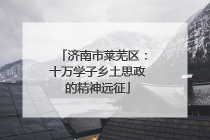济南市莱芜区：十万学子乡土思政的精神远征