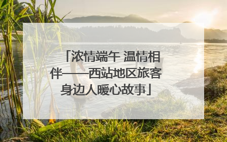 浓情端午 温情相伴——西站地区旅客身边人暖心故事