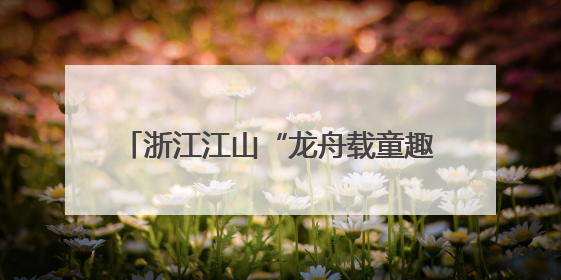 浙江江山“龙舟载童趣” 掀文明实践新风
