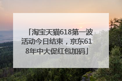 淘宝天猫618第一波活动今日结束，京东618年中大促红包加码