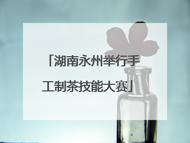湖南永州举行手工制茶技能大赛