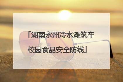 湖南永州冷水滩筑牢校园食品安全防线