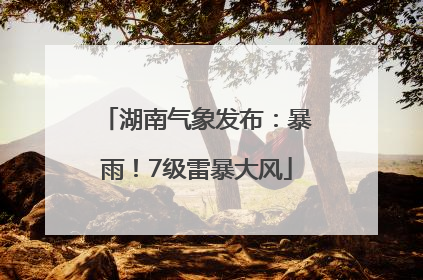 湖南气象发布：暴雨！7级雷暴大风