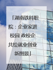 湖南铁科职院：企业家进校园 政校企共绘就业创业新图景