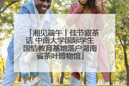 湘见端午丨佳节叙茶话 中南大学国际学生国情教育基地落户湖南省茶叶博物馆