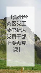 漳州台商区党工委书记为党员干部上专题党课
