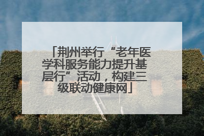 荆州举行“老年医学科服务能力提升基层行”活动，构建三级联动健康网